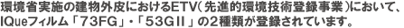 環境省実施の建物外皮におけるＥＴＶ（先進的環境技術登録事業）において、ＩＱueフィルム 「７３ＦＧ」 ・ 「５３ＧⅡ」 の２種類が登録されています。