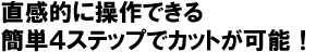 直観的に操作できる簡単４ステップでカットが可能